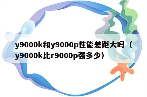 y9000k和y9000p性能差距大吗（y9000k比r9000p强多少）