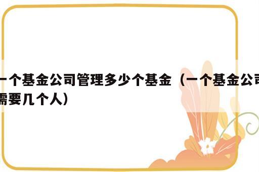 一个基金公司管理多少个基金（一个基金公司需要几个人）