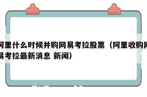 阿里什么时候并购网易考拉股票（阿里收购网易考拉最新消息 新闻）