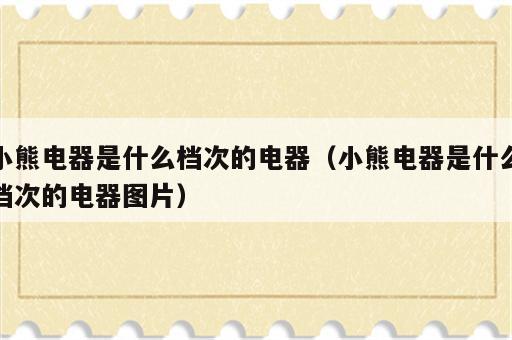 小熊电器是什么档次的电器（小熊电器是什么档次的电器图片）