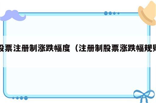股票注册制涨跌幅度（注册制股票涨跌幅规则）