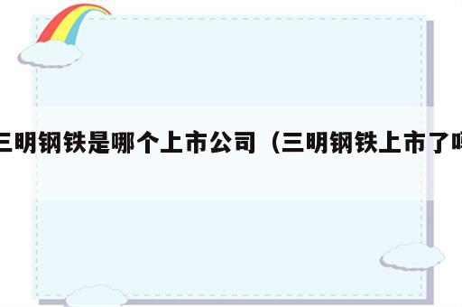三明钢铁是哪个上市公司（三明钢铁上市了吗）