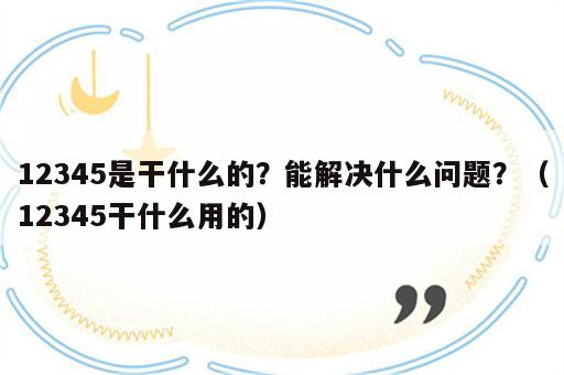 12345是干什么的？能解决什么问题？（12345干什么用的）