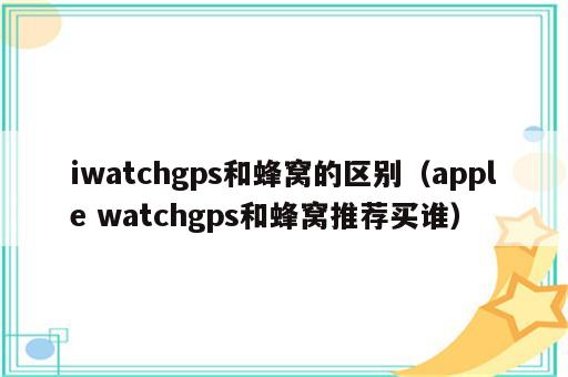 iwatchgps和蜂窝的区别（apple watchgps和蜂窝推荐买谁）