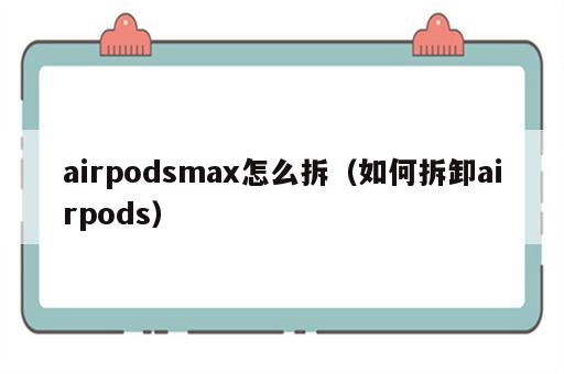 airpodsmax怎么拆（如何拆卸airpods）
