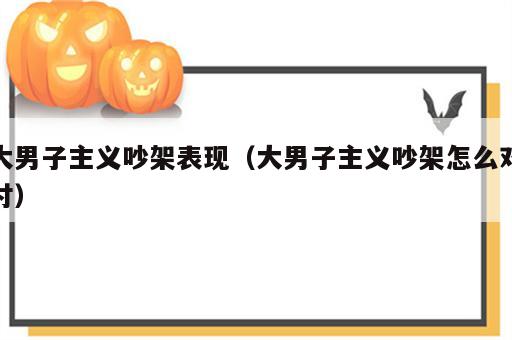 大男子主义吵架表现（大男子主义吵架怎么对付）