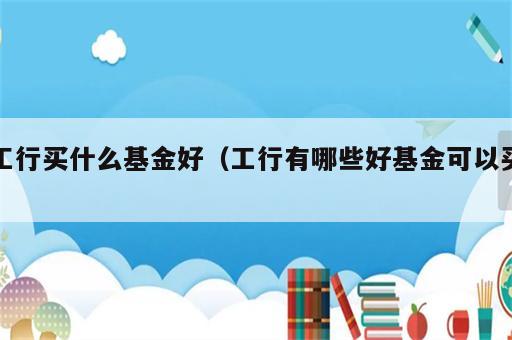 工行买什么基金好（工行有哪些好基金可以买）