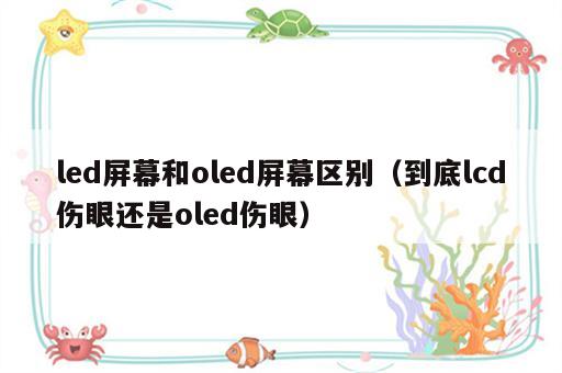 led屏幕和oled屏幕区别（到底lcd伤眼还是oled伤眼）