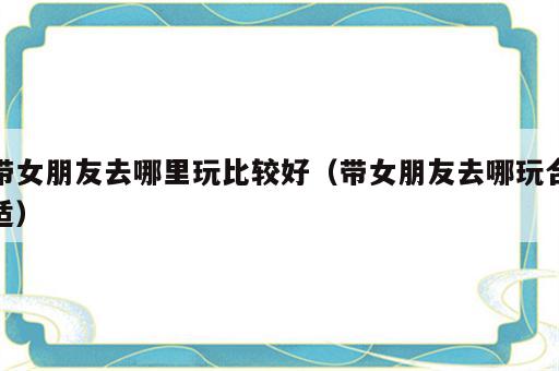 带女朋友去哪里玩比较好（带女朋友去哪玩合适）