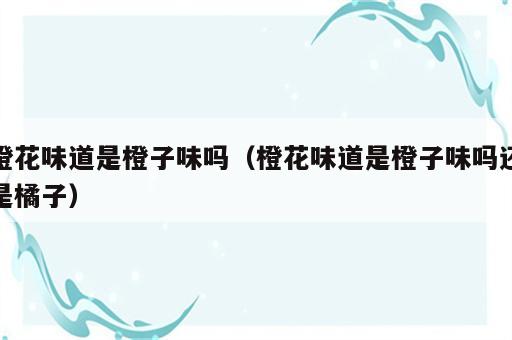 橙花味道是橙子味吗（橙花味道是橙子味吗还是橘子）