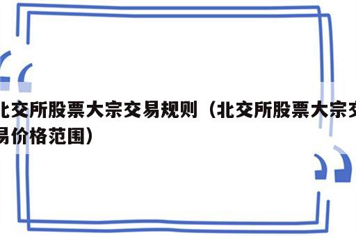 北交所股票大宗交易规则（北交所股票大宗交易价格范围）