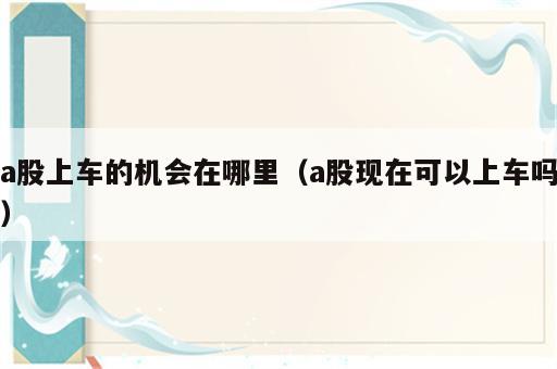 a股上车的机会在哪里（a股现在可以上车吗）