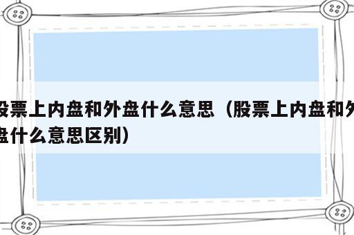 股票上内盘和外盘什么意思（股票上内盘和外盘什么意思区别）