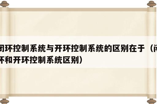 闭环控制系统与开环控制系统的区别在于（闭环和开环控制系统区别）