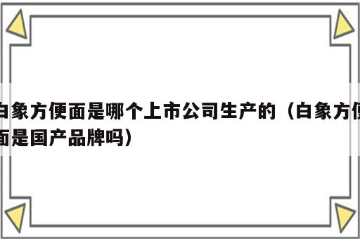 白象方便面是哪个上市公司生产的（白象方便面是国产品牌吗）