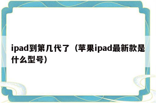 ipad到第几代了（苹果ipad最新款是什么型号）