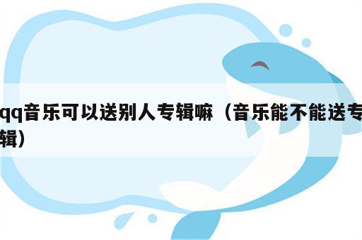qq音乐可以送别人专辑嘛（音乐能不能送专辑）