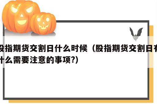 股指期货交割日什么时候（股指期货交割日有什么需要注意的事项?）