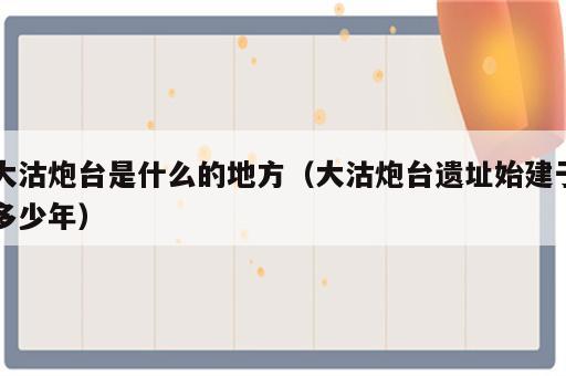大沽炮台是什么的地方（大沽炮台遗址始建于多少年）