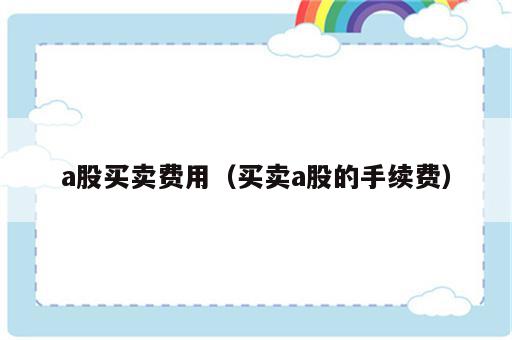 a股买卖费用（买卖a股的手续费）