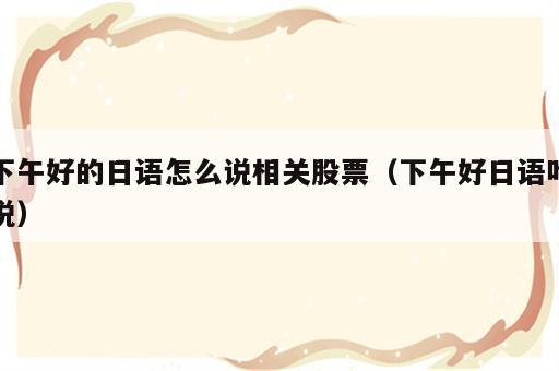 下午好的日语怎么说相关股票（下午好日语咋说）