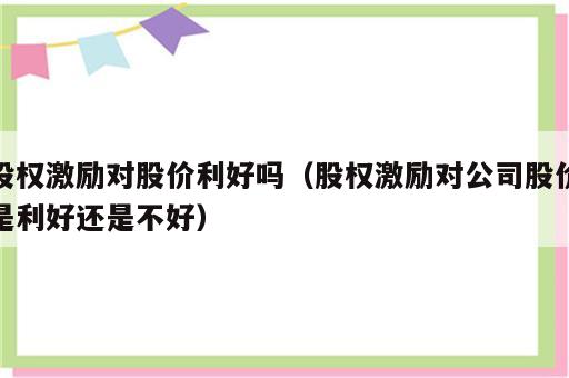 股权激励对股价利好吗（股权激励对公司股价是利好还是不好）