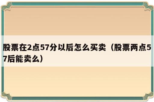 股票在2点57分以后怎么买卖（股票两点57后能卖么）