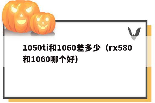 1050ti和1060差多少（rx580和1060哪个好）