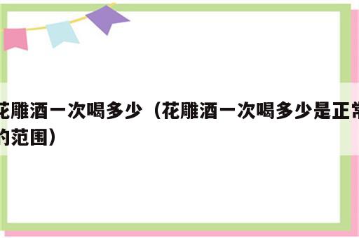 花雕酒一次喝多少（花雕酒一次喝多少是正常的范围）
