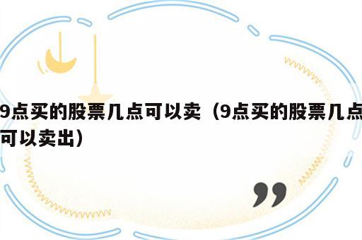 9点买的股票几点可以卖（9点买的股票几点可以卖出）