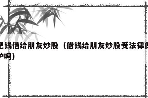 把钱借给朋友炒股（借钱给朋友炒股受法律保护吗）