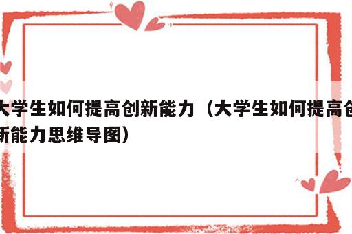 大学生如何提高创新能力（大学生如何提高创新能力思维导图）