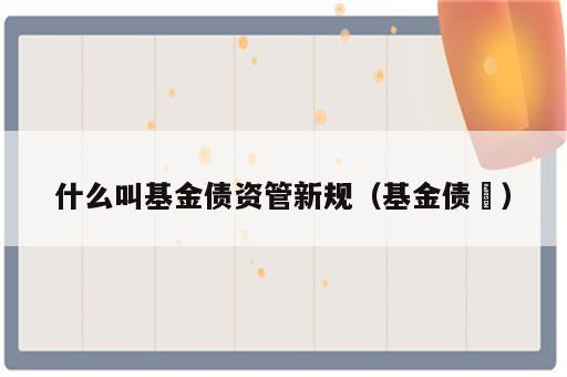 什么叫基金债资管新规（基金债劵）