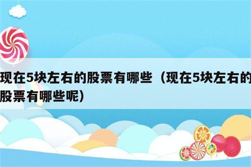 现在5块左右的股票有哪些（现在5块左右的股票有哪些呢）