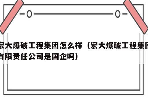 宏大爆破工程集团怎么样（宏大爆破工程集团有限责任公司是国企吗）