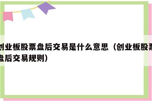 创业板股票盘后交易是什么意思（创业板股票盘后交易规则）