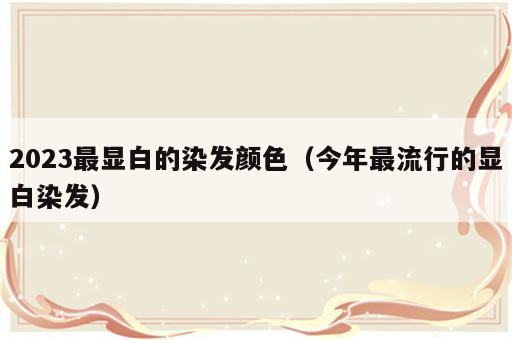 2023最显白的染发颜色（今年最流行的显白染发）