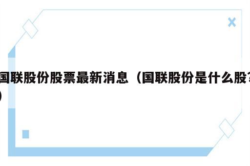 国联股份股票最新消息（国联股份是什么股?）