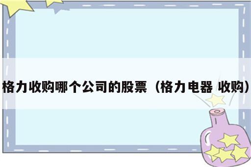 格力收购哪个公司的股票（格力电器 收购）