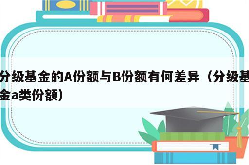 分级基金的A份额与B份额有何差异（分级基金a类份额）