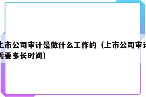 上市公司审计是做什么工作的（上市公司审计需要多长时间）