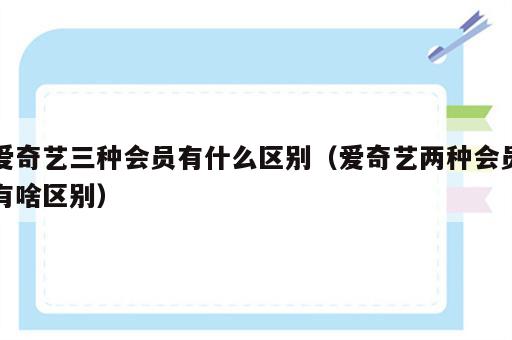 爱奇艺三种会员有什么区别（爱奇艺两种会员有啥区别）
