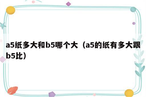 a5纸多大和b5哪个大（a5的纸有多大跟b5比）