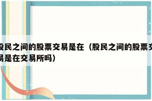 股民之间的股票交易是在（股民之间的股票交易是在交易所吗）