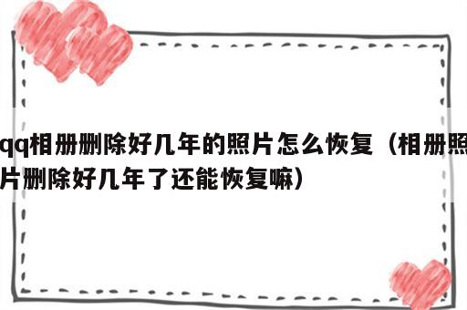 qq相册删除好几年的照片怎么恢复（相册照片删除好几年了还能恢复嘛）