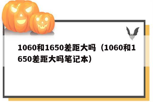 1060和1650差距大吗（1060和1650差距大吗笔记本）