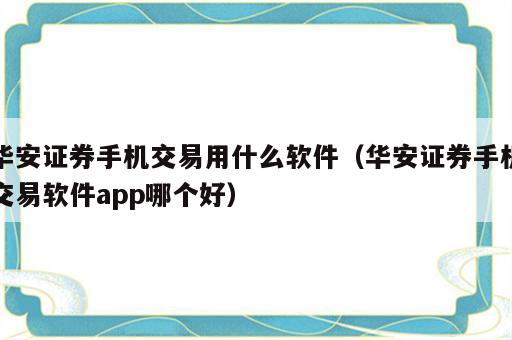 华安证券手机交易用什么软件（华安证券手机交易软件app哪个好）