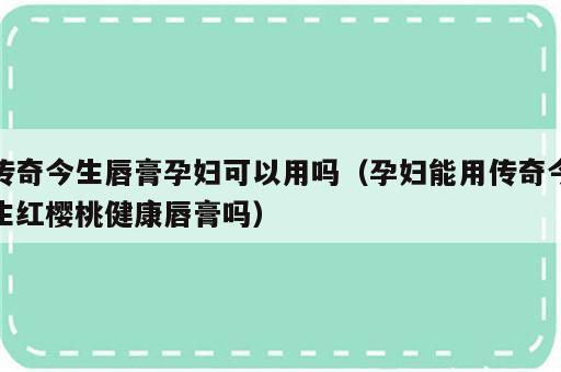 传奇今生唇膏孕妇可以用吗（孕妇能用传奇今生红樱桃健康唇膏吗）