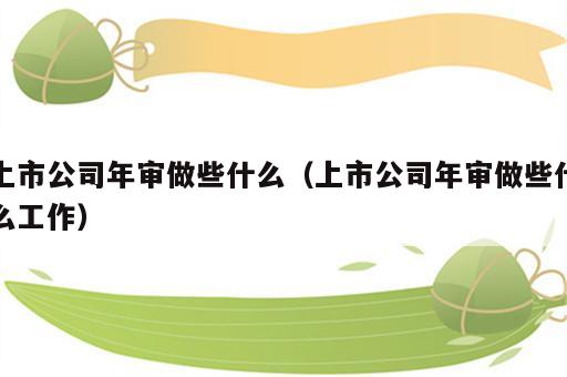 上市公司年审做些什么（上市公司年审做些什么工作）