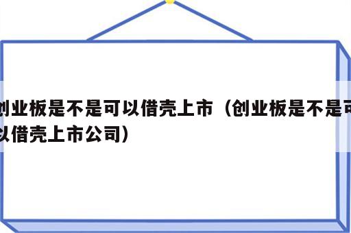 创业板是不是可以借壳上市（创业板是不是可以借壳上市公司）